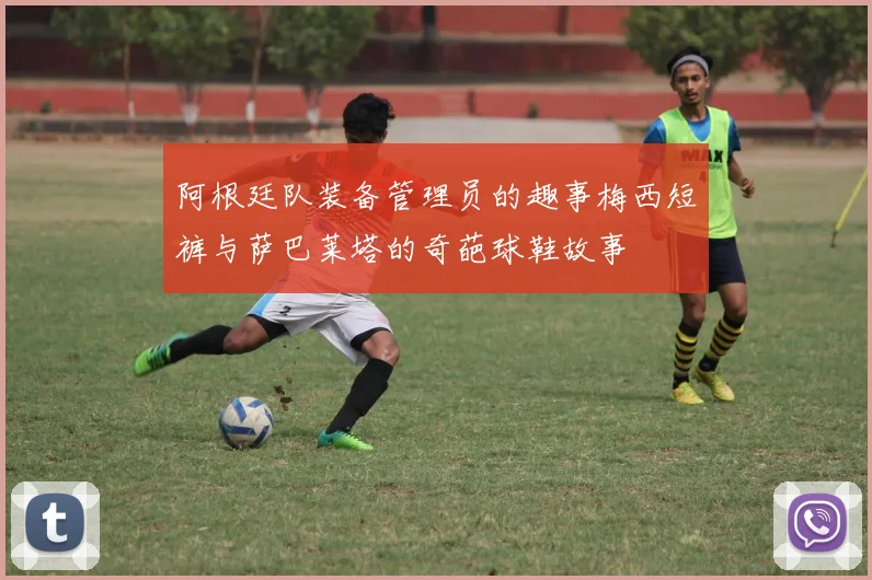 阿根廷队装备管理员的趣事梅西短裤与萨巴莱塔的奇葩球鞋故事