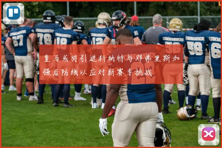 皇马或将引进科纳特与邓弗里斯加强后防线以应对新赛季挑战