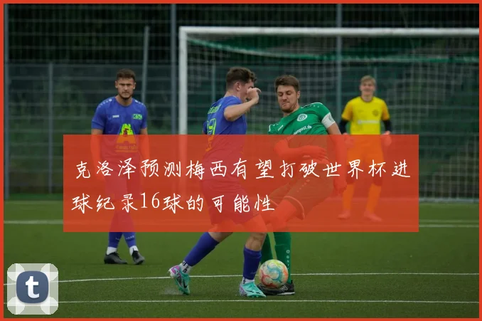 克洛泽预测梅西有望打破世界杯进球纪录16球的可能性
