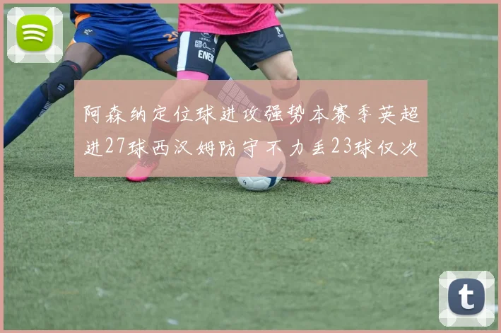 阿森纳定位球进攻强势本赛季英超进27球西汉姆防守不力丢23球仅次于伯恩茅斯