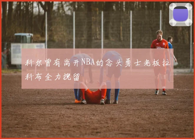 科尔曾有离开NBA的念头勇士老板拉科布全力挽留