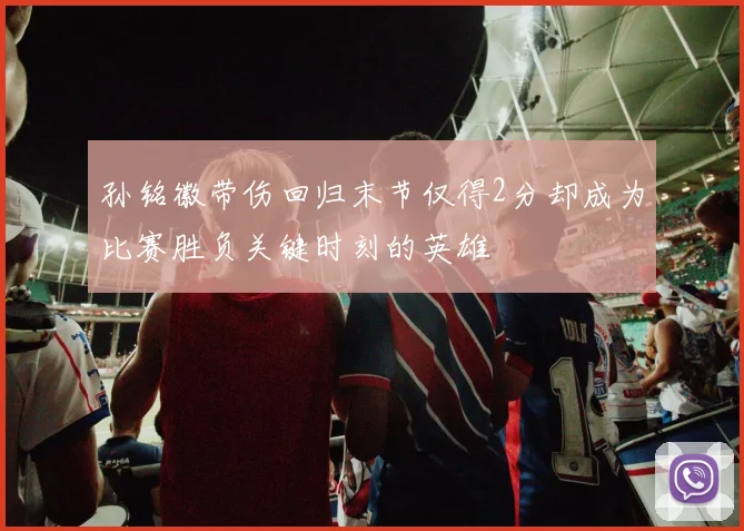孙铭徽带伤回归末节仅得2分却成为比赛胜负关键时刻的英雄