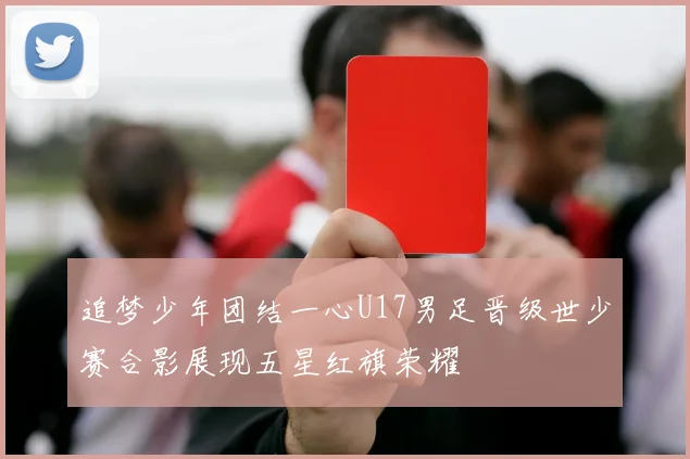 追梦少年团结一心U17男足晋级世少赛合影展现五星红旗荣耀