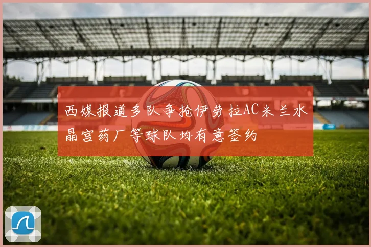 西媒报道多队争抢伊劳拉AC米兰水晶宫药厂等球队均有意签约