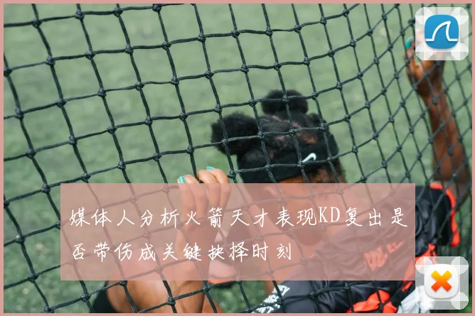 媒体人分析火箭天才表现KD复出是否带伤成关键抉择时刻