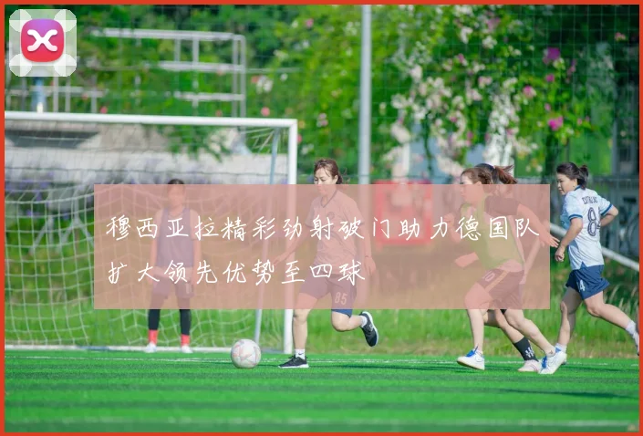 穆西亚拉精彩劲射破门助力德国队扩大领先优势至四球