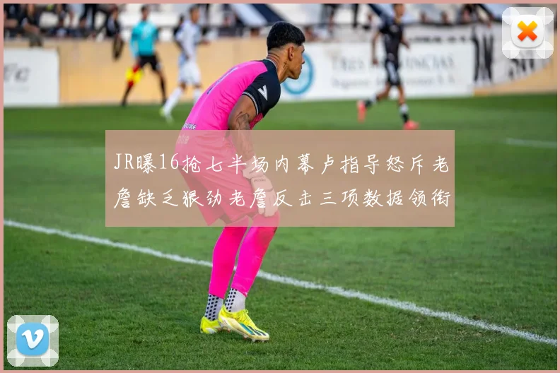 JR曝16抢七半场内幕卢指导怒斥老詹缺乏狠劲老詹反击三项数据领衔全场