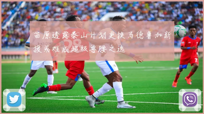 苗原透露泰山计划更换马德鲁加新援或难成超级兽腰之选