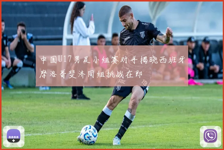 中国U17男足小组赛对手揭晓西班牙摩洛哥斐济同组挑战在即