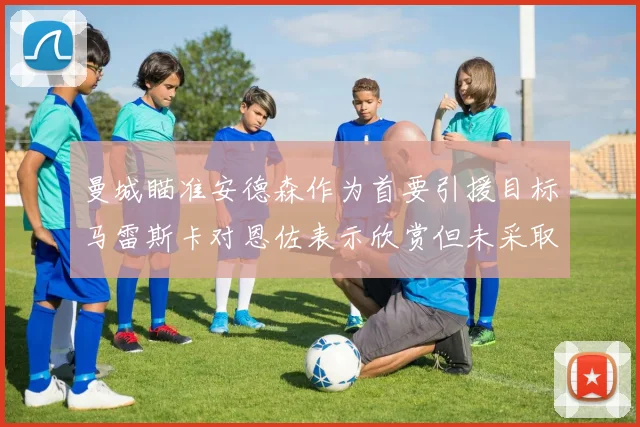 曼城瞄准安德森作为首要引援目标马雷斯卡对恩佐表示欣赏但未采取行动