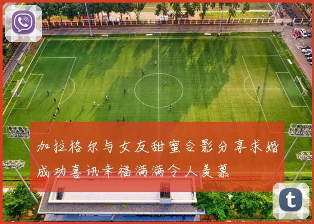 加拉格尔与女友甜蜜合影分享求婚成功喜讯幸福满满令人羡慕